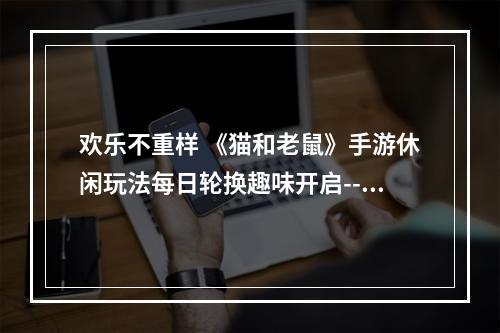 欢乐不重样 《猫和老鼠》手游休闲玩法每日轮换趣味开启--游戏攻略网