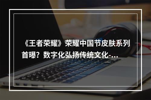 《王者荣耀》荣耀中国节皮肤系列首曝？数字化弘扬传统文化--游戏攻略网