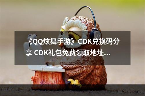 《QQ炫舞手游》CDK兑换码分享 CDK礼包免费领取地址--安卓攻略网