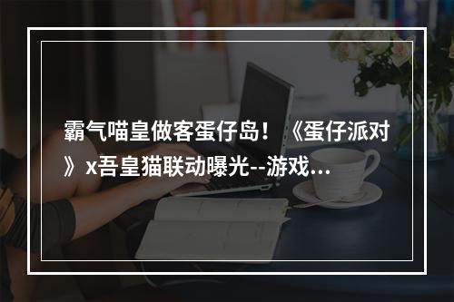 霸气喵皇做客蛋仔岛！《蛋仔派对》x吾皇猫联动曝光--游戏攻略网