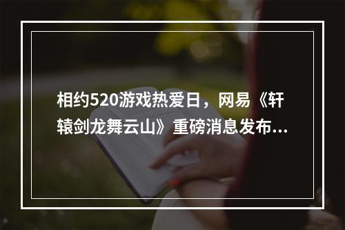 相约520游戏热爱日，网易《轩辕剑龙舞云山》重磅消息发布在即--游戏攻略网