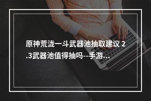 原神荒泷一斗武器池抽取建议 2.3武器池值得抽吗--手游攻略网