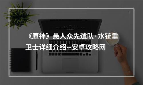 《原神》愚人众先遣队·水铳重卫士详细介绍--安卓攻略网