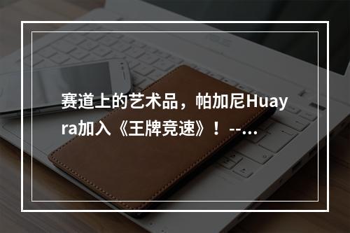 赛道上的艺术品，帕加尼Huayra加入《王牌竞速》！--手游攻略网