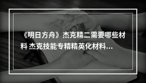 《明日方舟》杰克精二需要哪些材料 杰克技能专精精英化材料消耗--手游攻略网