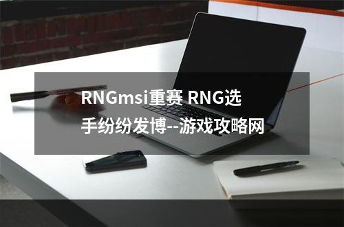 RNGmsi重赛 RNG选手纷纷发博--游戏攻略网