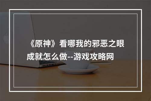 《原神》看哪我的邪恶之眼成就怎么做--游戏攻略网