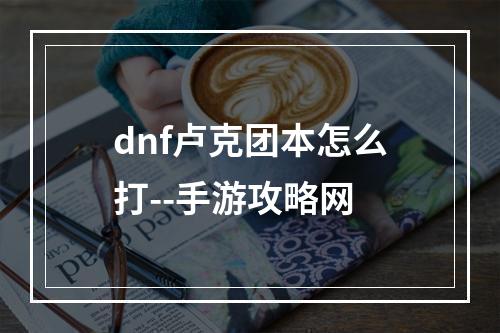 dnf卢克团本怎么打--手游攻略网