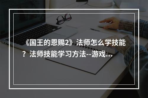 《国王的恩赐2》法师怎么学技能？法师技能学习方法--游戏攻略网