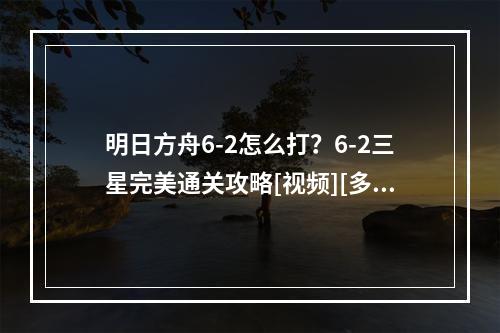 明日方舟6-2怎么打？6-2三星完美通关攻略[视频][多图]--游戏攻略网