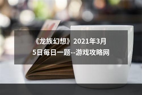 《龙族幻想》2021年3月5日每日一题--游戏攻略网