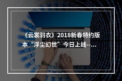 《云裳羽衣》2018新春特约版本“浮尘幻世”今日上线--手游攻略网