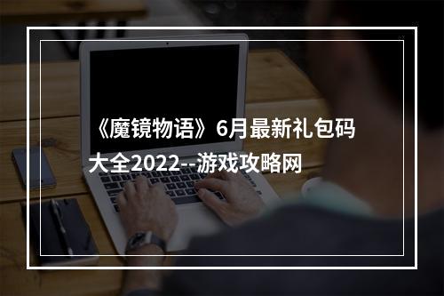 《魔镜物语》6月最新礼包码大全2022--游戏攻略网