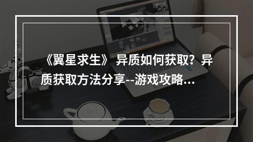 《翼星求生》 异质如何获取？异质获取方法分享--游戏攻略网