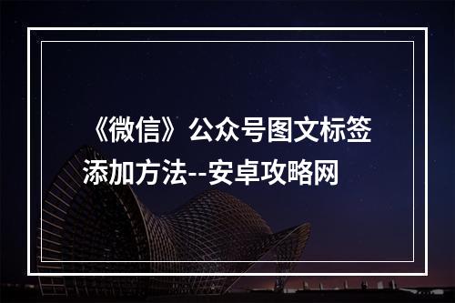 《微信》公众号图文标签添加方法--安卓攻略网