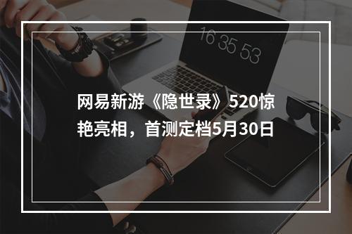 网易新游《隐世录》520惊艳亮相，首测定档5月30日