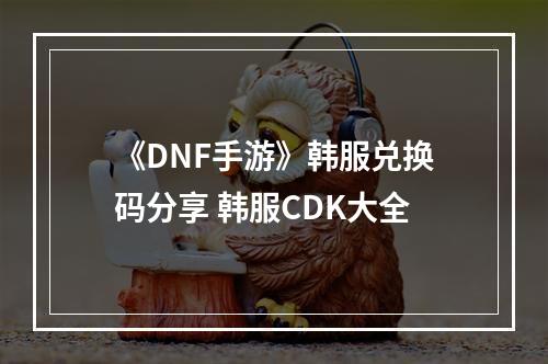 《DNF手游》韩服兑换码分享 韩服CDK大全