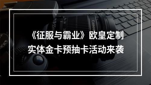 《征服与霸业》欧皇定制实体金卡预抽卡活动来袭