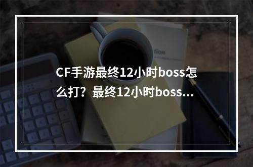 CF手游最终12小时boss怎么打？最终12小时boss攻略[视频][多图]