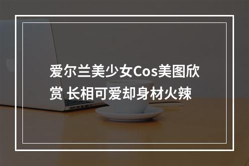 爱尔兰美少女Cos美图欣赏 长相可爱却身材火辣