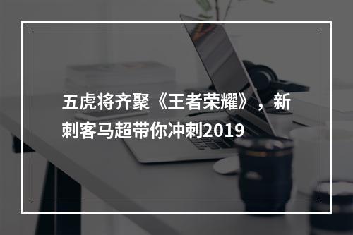 五虎将齐聚《王者荣耀》，新刺客马超带你冲刺2019