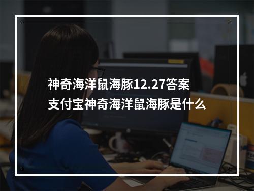 神奇海洋鼠海豚12.27答案支付宝神奇海洋鼠海豚是什么