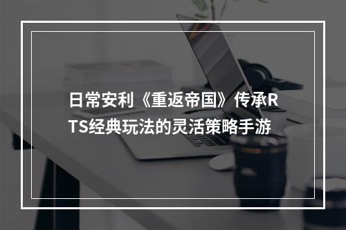 日常安利《重返帝国》传承RTS经典玩法的灵活策略手游