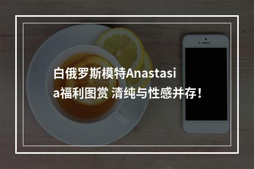 白俄罗斯模特Anastasia福利图赏 清纯与性感并存！