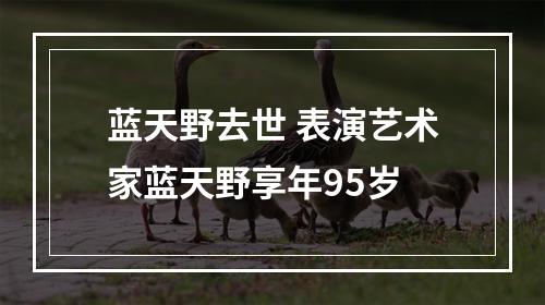 蓝天野去世 表演艺术家蓝天野享年95岁