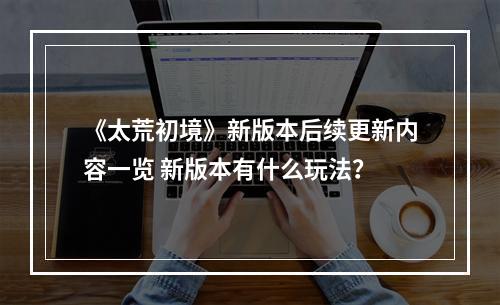 《太荒初境》新版本后续更新内容一览 新版本有什么玩法？