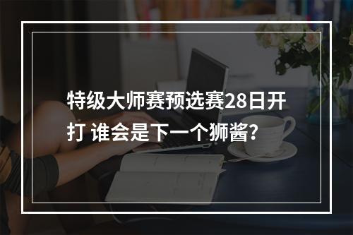 特级大师赛预选赛28日开打 谁会是下一个狮酱？