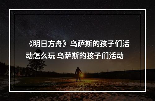 《明日方舟》乌萨斯的孩子们活动怎么玩 乌萨斯的孩子们活动