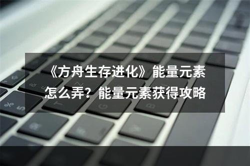 《方舟生存进化》能量元素怎么弄？能量元素获得攻略