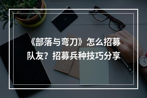 《部落与弯刀》怎么招募队友？招募兵种技巧分享