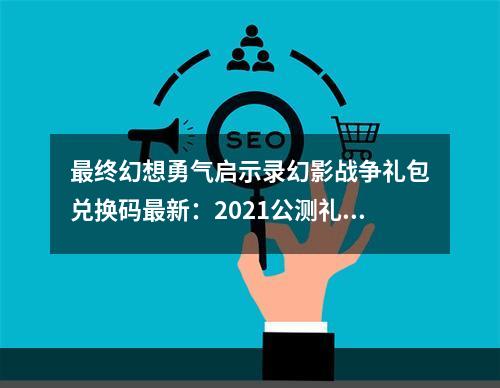 最终幻想勇气启示录幻影战争礼包兑换码最新：2021公测礼包兑换码大全[多图]