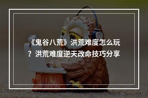 《鬼谷八荒》洪荒难度怎么玩？洪荒难度逆天改命技巧分享