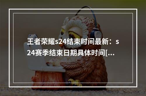 王者荣耀s24结束时间最新：s24赛季结束日期具体时间[多图]