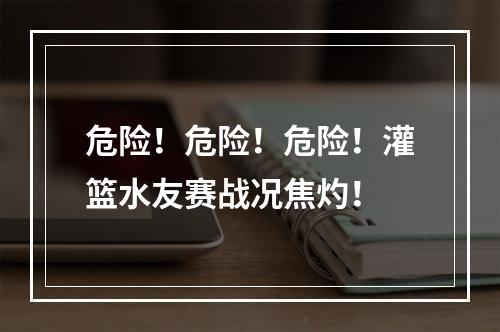 危险！危险！危险！灌篮水友赛战况焦灼！