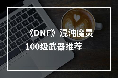 《DNF》混沌魔灵100级武器推荐