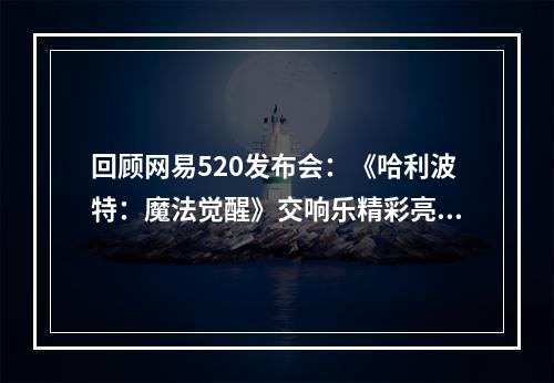 回顾网易520发布会：《哈利波特：魔法觉醒》交响乐精彩亮相，开测时间宣布