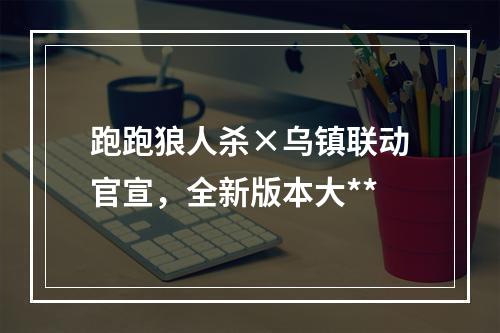 跑跑狼人杀×乌镇联动官宣，全新版本大**