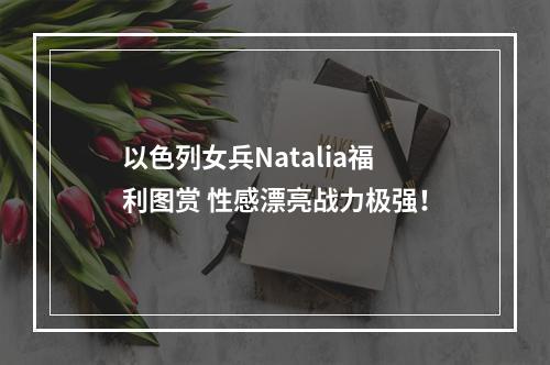 以色列女兵Natalia福利图赏 性感漂亮战力极强！