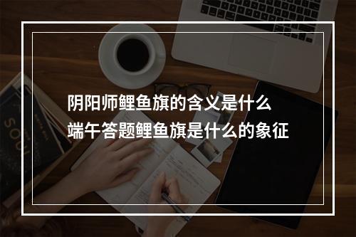 阴阳师鲤鱼旗的含义是什么 端午答题鲤鱼旗是什么的象征