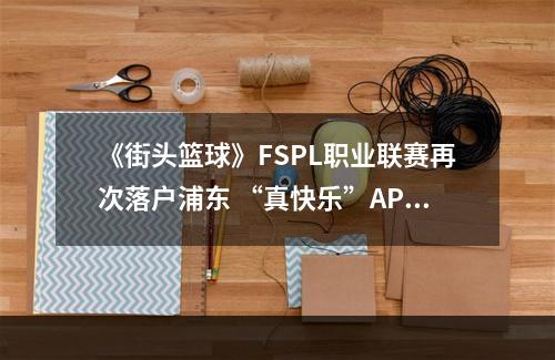 《街头篮球》FSPL职业联赛再次落户浦东 “真快乐”APP独家冠名