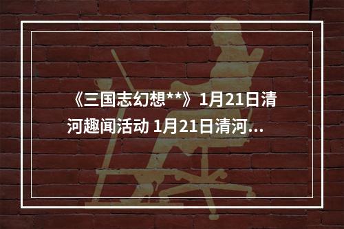 《三国志幻想**》1月21日清河趣闻活动 1月21日清河趣闻活动怎么玩