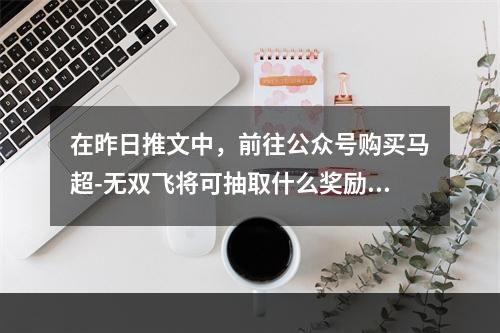 在昨日推文中，前往公众号购买马超-无双飞将可抽取什么奖励呢？ 王者荣耀6月6日每日一题答案