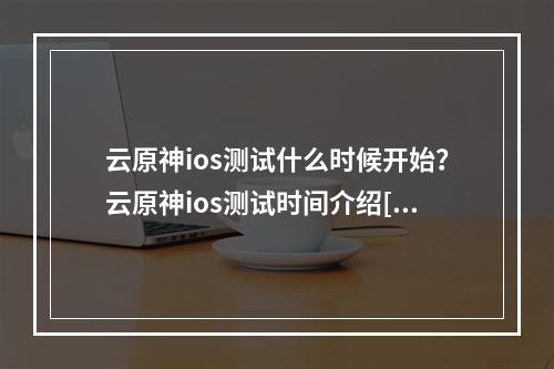 云原神ios测试什么时候开始？云原神ios测试时间介绍[多图]