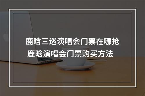 鹿晗三巡演唱会门票在哪抢 鹿晗演唱会门票购买方法