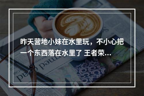 昨天营地小妹在水里玩，不小心把一个东西落在水里了 王者荣耀小妹相关的东西答案[多图]