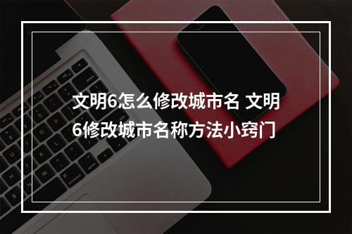 文明6怎么修改城市名 文明6修改城市名称方法小窍门